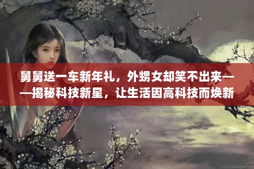 舅舅送一车新年礼，外甥女却笑不出来——揭秘科技新星，让生活因高科技而焕新舅舅应该送外甥女什么礼物